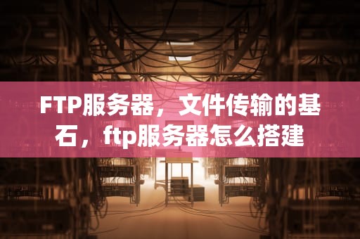 FTP服务器，文件传输的基石，ftp服务器怎么搭建