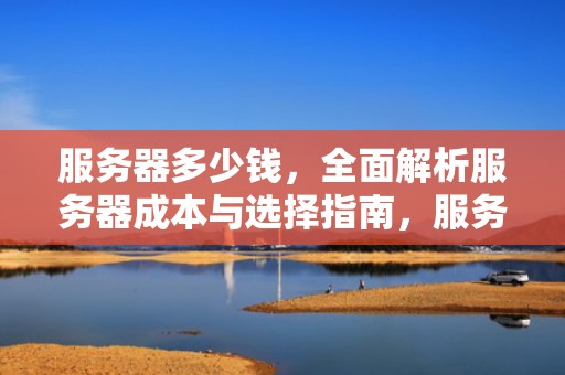 服务器多少钱，全面解析服务器成本与选择指南，服务器多少钱一台