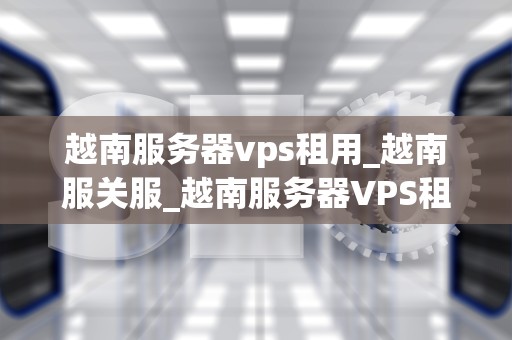 越南服务器vps租用_越南服关服_越南服务器VPS租用：全面解析与选择指南