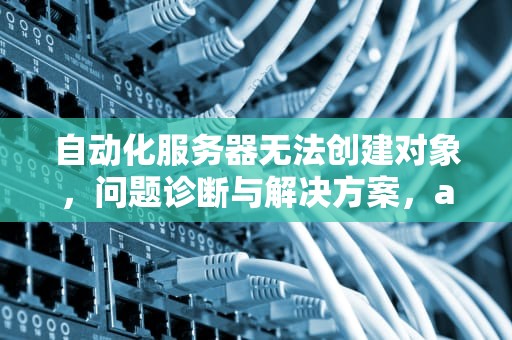 自动化服务器无法创建对象，问题诊断与解决方案，automation服务器不能创建对象怎么办