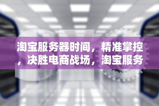 淘宝服务器时间，精准掌控，决胜电商战场，淘宝服务器时间校准