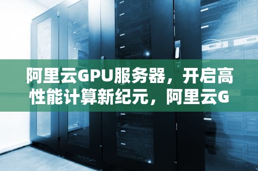 阿里云GPU服务器，开启高性能计算新纪元，阿里云GPU服务器价格表