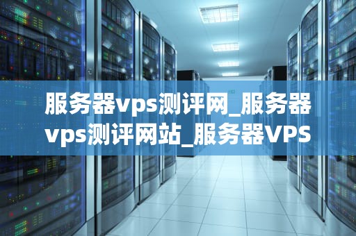 服务器vps测评网_服务器vps测评网站_服务器VPS测评网：全面解析与评估