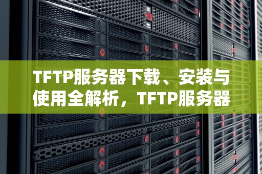 TFTP服务器下载、安装与使用全解析，TFTP服务器下载文件到本地的方式