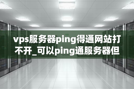 vps服务器ping得通网站打不开_可以ping通服务器但无法打开网页_VPS服务器Ping得通网站打不开的问题分析与解决