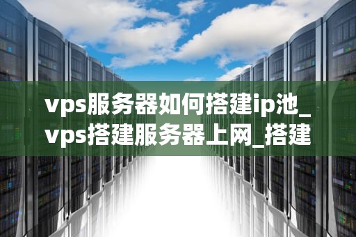 vps服务器如何搭建ip池_vps搭建服务器上网_搭建IP池的详细步骤和注意事项
