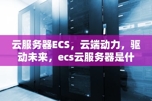 云服务器ECS，云端动力，驱动未来，ecs云服务器是什么