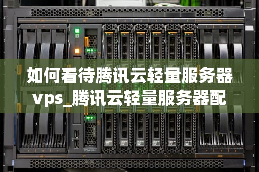 如何看待腾讯云轻量服务器vps_腾讯云轻量服务器配置_腾讯云轻量服务器VPS的全面解析