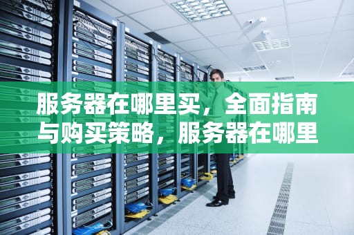 服务器在哪里买，全面指南与购买策略，服务器在哪里买比较好