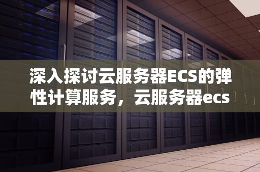 深入探讨云服务器ECS的弹性计算服务，云服务器ecs是什么