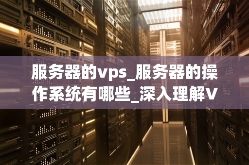 服务器的vps_服务器的操作系统有哪些_深入理解VPS服务器及其在现代业务中的重要性