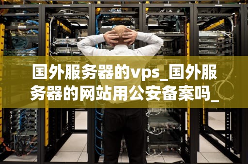 国外服务器的vps_国外服务器的网站用公安备案吗_国外服务器的VPS：优势、选择与应用