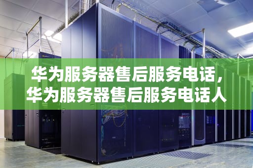 华为服务器售后服务电话，华为服务器售后服务电话人工客服