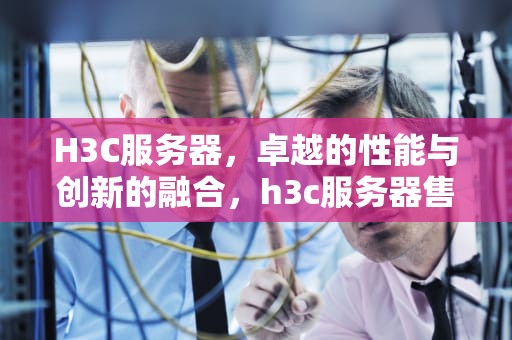 H3C服务器，卓越的性能与创新的融合，h3c服务器售后电话