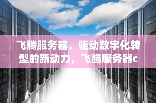 飞腾服务器，驱动数字化转型的新动力，飞腾服务器cpu