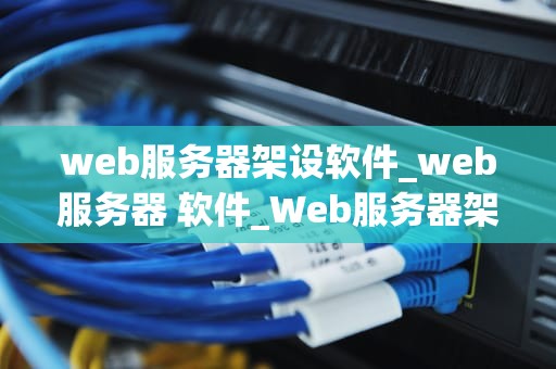 web服务器架设软件_web服务器 软件_Web服务器架设软件的全面解析