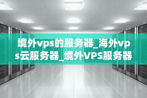 境外vps的服务器_海外vps云服务器_境外VPS服务器的全面解析