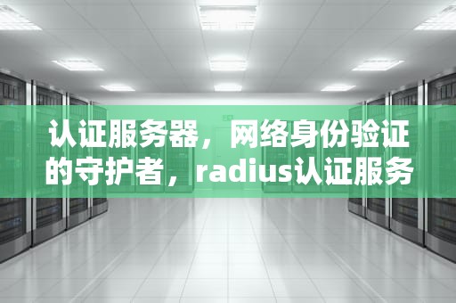 认证服务器，网络身份验证的守护者，radius认证服务器