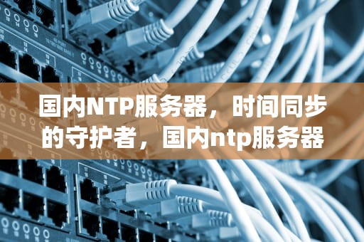 国内NTP服务器，时间同步的守护者，国内ntp服务器ip地址