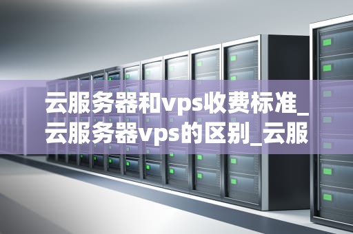 云服务器和vps收费标准_云服务器vps的区别_云服务器与VPS的收费标准及其影响因素