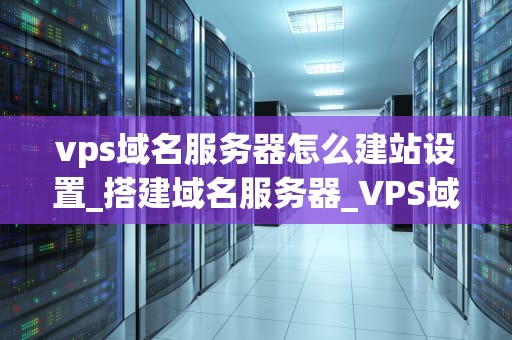 vps域名服务器怎么建站设置_搭建域名服务器_VPS域名服务器建站设置指南
