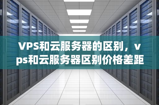 VPS和云服务器的区别，vps和云服务器区别价格差距