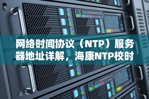 网络时间协议（NTP）服务器地址详解，海康NTP校时服务器地址