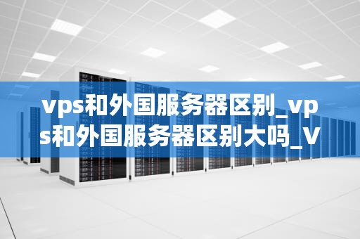 vps和外国服务器区别_vps和外国服务器区别大吗_VPS与外国服务器的区别