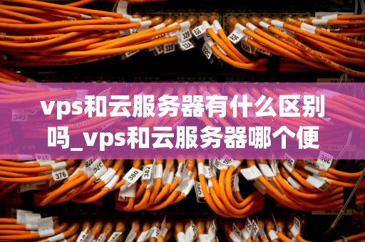 vps和云服务器有什么区别吗_vps和云服务器哪个便宜_VPS与云服务器的区别