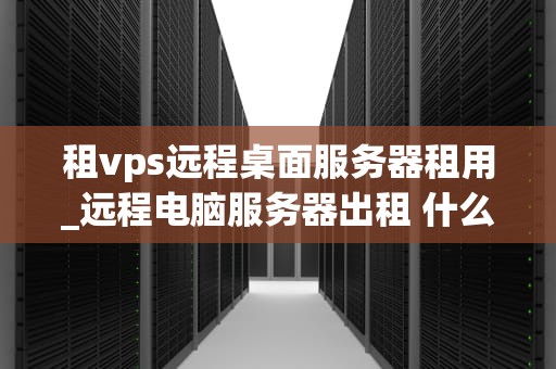 租vps远程桌面服务器租用_远程电脑服务器出租 什么意思_租VPS远程桌面服务器租用的全面解析