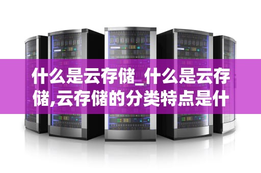 什么是云存储_什么是云存储,云存储的分类特点是什么?_云存储：未来的数据管理解决方案