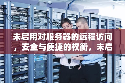 未启用对服务器的远程访问，安全与便捷的权衡，未启用对服务器的远程访问怎么解决