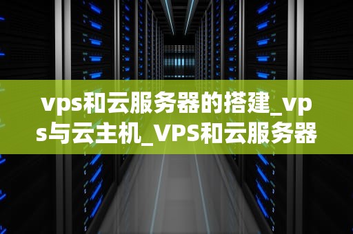 vps和云服务器的搭建_vps与云主机_VPS和云服务器的搭建：技术解析与实践指南