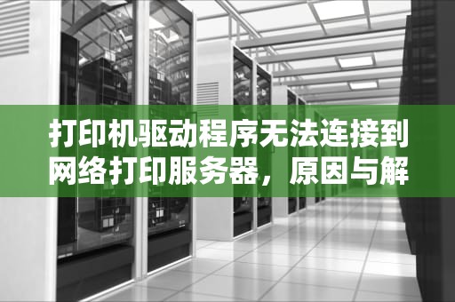 打印机驱动程序无法连接到网络打印服务器，原因与解决方案，打印机驱动程序无法连接到网络打印服务器怎么操作
