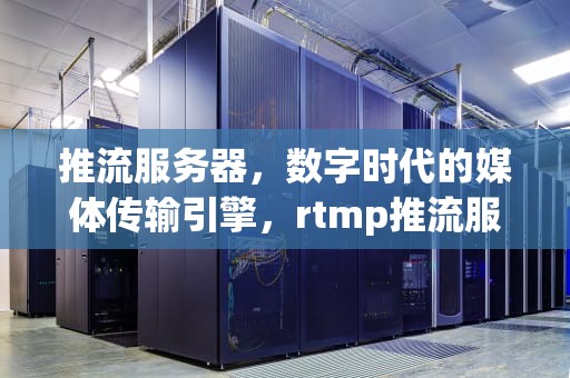 推流服务器，数字时代的媒体传输引擎，rtmp推流服务器