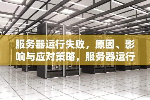 服务器运行失败，原因、影响与应对策略，服务器运行失败是怎么回事