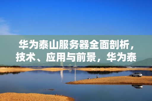 华为泰山服务器全面剖析，技术、应用与前景，华为泰山服务器是x86还是arm