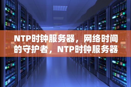 NTP时钟服务器，网络时间的守护者，NTP时钟服务器厂家