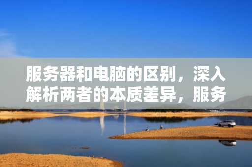服务器和电脑的区别，深入解析两者的本质差异，服务器和电脑的区别是什么