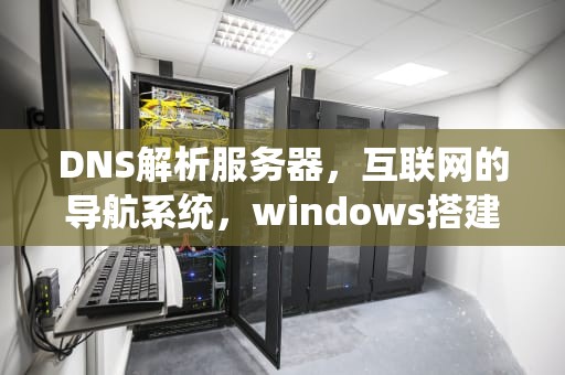 DNS解析服务器，互联网的导航系统，windows搭建dns解析服务器