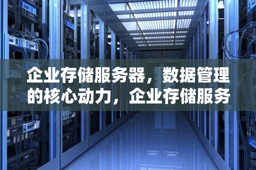 企业存储服务器，数据管理的核心动力，企业存储服务器怎么搭建维护