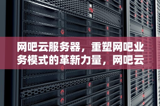 网吧云服务器，重塑网吧业务模式的革新力量，网吧云服务器一年多少钱