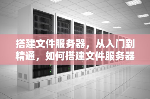 搭建文件服务器，从入门到精通，如何搭建文件服务器