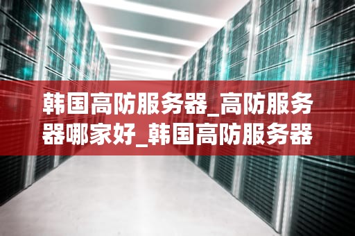 韩国高防服务器_高防服务器哪家好_韩国高防服务器：保护您的网络安全