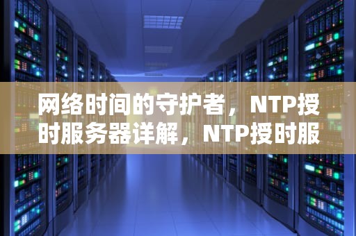 网络时间的守护者，NTP授时服务器详解，NTP授时服务器