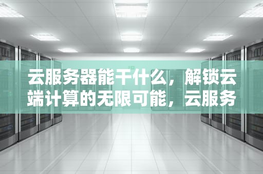 云服务器能干什么，解锁云端计算的无限可能，云服务器能干什么,具体有什么作用?