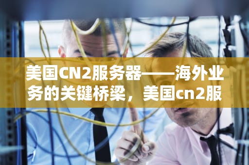 美国CN2服务器——海外业务的关键桥梁，美国cn2服务器 免实名
