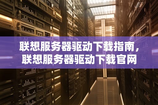 联想服务器驱动下载指南，联想服务器驱动下载官网