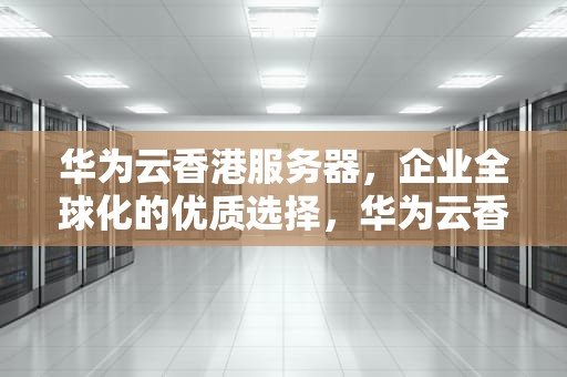 华为云香港服务器，企业全球化的优质选择，华为云香港服务器需要备案吗