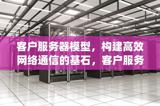 客户服务器模型，构建高效网络通信的基石，客户服务器方式与p2p的主要区别有没有相似的地方